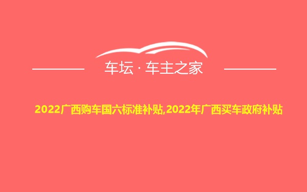 2022广西购车国六标准补贴,2022年广西买车政府补贴