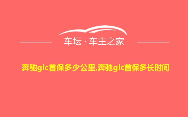 奔驰glc首保多少公里,奔驰glc首保多长时间