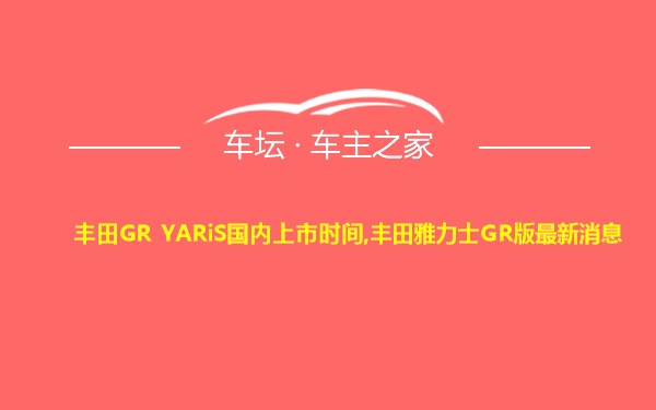 丰田GR YARiS国内上市时间,丰田雅力士GR版最新消息