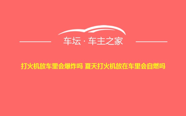 打火机放车里会爆炸吗 夏天打火机放在车里会自燃吗