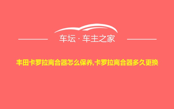 丰田卡罗拉离合器怎么保养,卡罗拉离合器多久更换