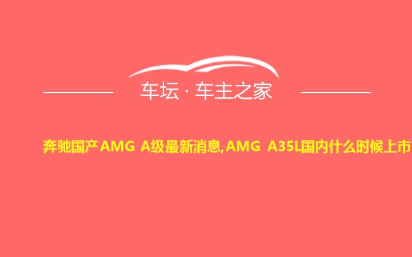奔驰国产AMG A级最新消息,AMG A35L国内什么时候上市