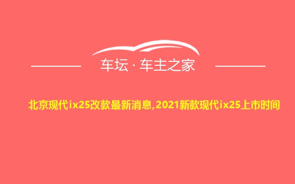北京现代ix25改款最新消息,2021新款现代ix25上市时间