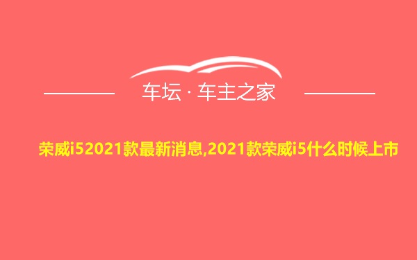 荣威i52021款最新消息,2021款荣威i5什么时候上市