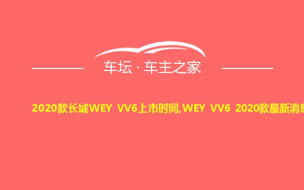 2020款长城WEY VV6上市时间,WEY VV6 2020款最新消息