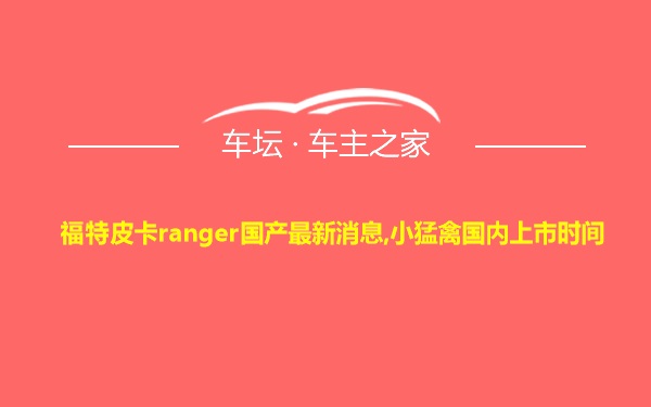 福特皮卡ranger国产最新消息,小猛禽国内上市时间