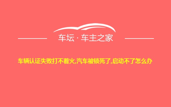 车辆认证失败打不着火,汽车被锁死了,启动不了怎么办