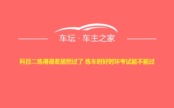 科目二练得很差居然过了 练车时好时坏考试能不能过