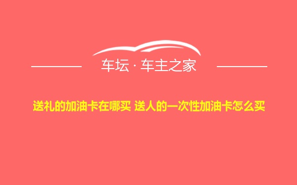 送礼的加油卡在哪买 送人的一次性加油卡怎么买