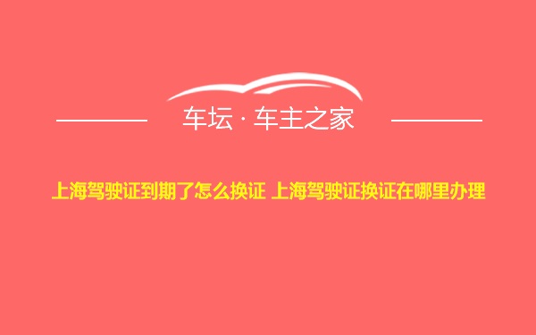 上海驾驶证到期了怎么换证 上海驾驶证换证在哪里办理