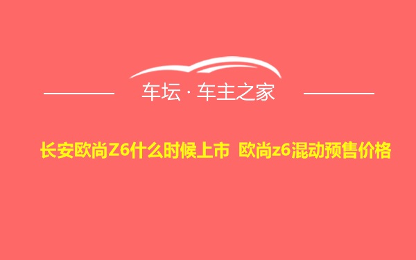 长安欧尚Z6什么时候上市 欧尚z6混动预售价格