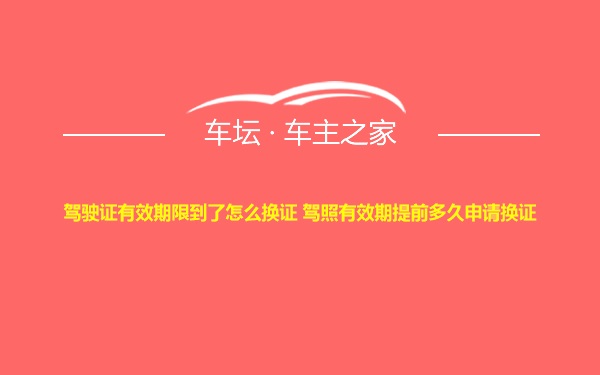 驾驶证有效期限到了怎么换证 驾照有效期提前多久申请换证