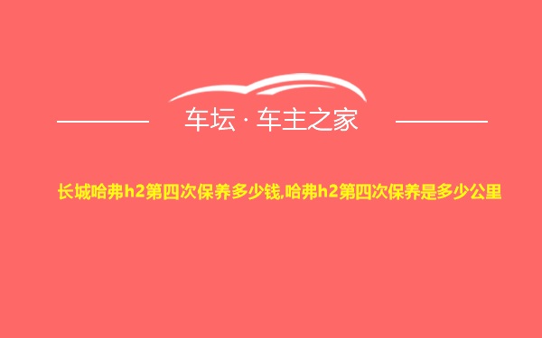 长城哈弗h2第四次保养多少钱,哈弗h2第四次保养是多少公里