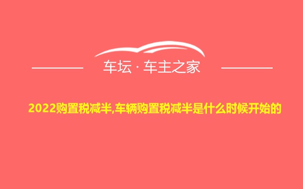 2022购置税减半,车辆购置税减半是什么时候开始的